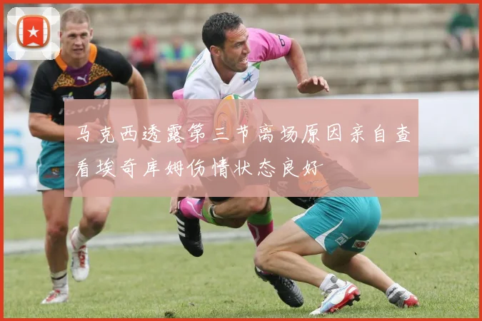马克西透露第三节离场原因亲自查看埃奇库姆伤情状态良好