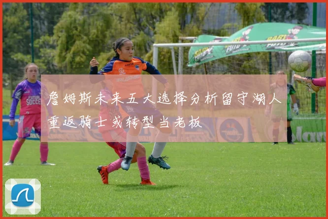 詹姆斯未来五大选择分析留守湖人重返骑士或转型当老板