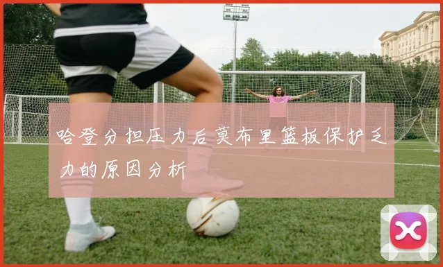 哈登分担压力后莫布里篮板保护乏力的原因分析