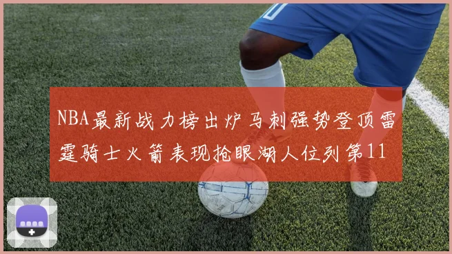 NBA最新战力榜出炉马刺强势登顶雷霆骑士火箭表现抢眼湖人位列第11