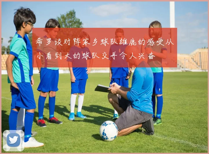 希罗谈对阵家乡球队雄鹿的感受从小看到大的球队交手令人兴奋