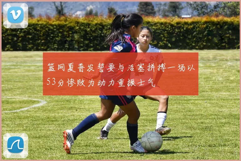 篮网夏普发誓要与活塞拼搏一场以53分惨败为动力重振士气