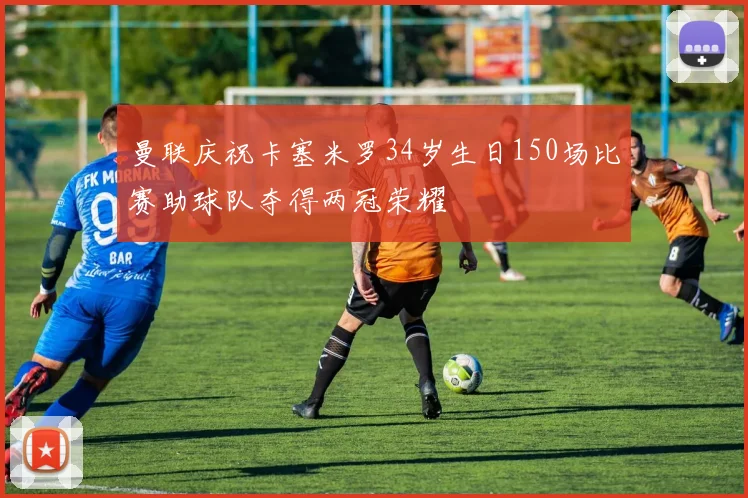 曼联庆祝卡塞米罗34岁生日150场比赛助球队夺得两冠荣耀