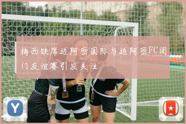 梅西缺席迈阿密国际与迈阿密FC闭门友谊赛引发关注