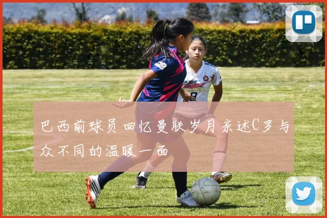 巴西前球员回忆曼联岁月亲述C罗与众不同的温暖一面