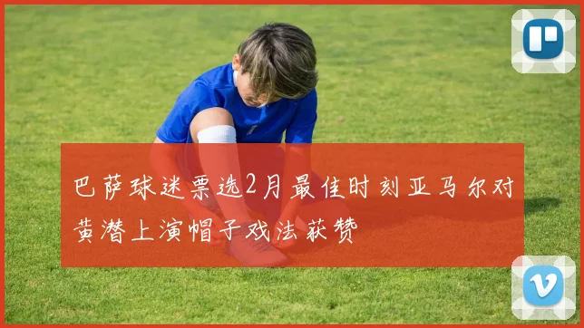 巴萨球迷票选2月最佳时刻亚马尔对黄潜上演帽子戏法获赞